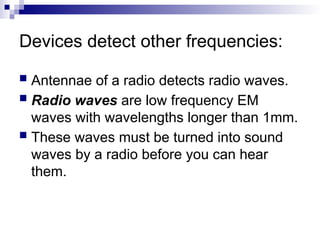 Devices detect other frequencies:
 Antennae of a radio detects radio waves.
 Radio waves are low frequency EM
waves with wavelengths longer than 1mm.
 These waves must be turned into sound
waves by a radio before you can hear
them.
 