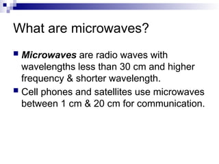 What are microwaves?
 Microwaves are radio waves with
wavelengths less than 30 cm and higher
frequency & shorter wavelength.
 Cell phones and satellites use microwaves
between 1 cm & 20 cm for communication.
 