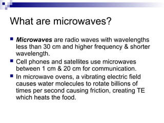 What are microwaves?
 Microwaves are radio waves with wavelengths
less than 30 cm and higher frequency & shorter
wavelength.
 Cell phones and satellites use microwaves
between 1 cm & 20 cm for communication.
 In microwave ovens, a vibrating electric field
causes water molecules to rotate billions of
times per second causing friction, creating TE
which heats the food.
 
