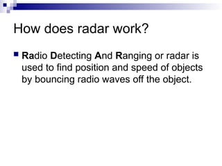 How does radar work?
 Radio Detecting And Ranging or radar is
used to find position and speed of objects
by bouncing radio waves off the object.
 