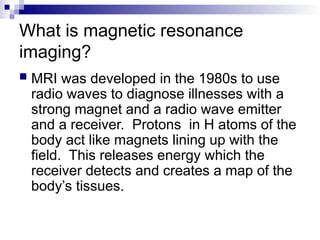 What is magnetic resonance
imaging?
 MRI was developed in the 1980s to use
radio waves to diagnose illnesses with a
strong magnet and a radio wave emitter
and a receiver. Protons in H atoms of the
body act like magnets lining up with the
field. This releases energy which the
receiver detects and creates a map of the
body’s tissues.
 