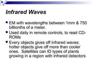 Infrared Waves
 EM with wavelengths between 1mm & 750
billionths of a meter.
 Used daily in remote controls, to read CD-
ROMs
 Every objects gives off infrared waves;
hotter objects give off more than cooler
ones. Satellites can ID types of plants
growing in a region with infrared detectors
 
