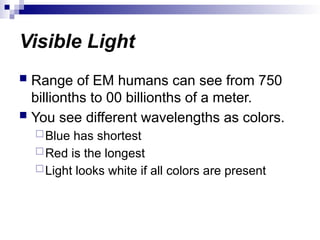 Visible Light
 Range of EM humans can see from 750
billionths to 00 billionths of a meter.
 You see different wavelengths as colors.
Blue has shortest
Red is the longest
Light looks white if all colors are present
 