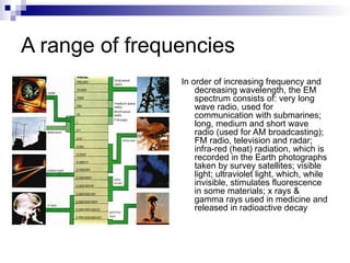 A range of frequencies
In order of increasing frequency and
decreasing wavelength, the EM
spectrum consists of: very long
wave radio, used for
communication with submarines;
long, medium and short wave
radio (used for AM broadcasting);
FM radio, television and radar;
infra-red (heat) radiation, which is
recorded in the Earth photographs
taken by survey satellites; visible
light; ultraviolet light, which, while
invisible, stimulates fluorescence
in some materials; x rays &
gamma rays used in medicine and
released in radioactive decay
 