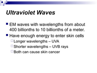 Ultraviolet Waves
 EM waves with wavelengths from about
400 billionths to 10 billionths of a meter.
 Have enough energy to enter skin cells
Longer wavelengths – UVA
Shorter wavelengths – UVB rays
Both can cause skin cancer
 
