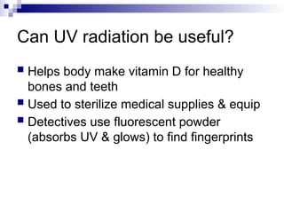 Can UV radiation be useful?
 Helps body make vitamin D for healthy
bones and teeth
 Used to sterilize medical supplies & equip
 Detectives use fluorescent powder
(absorbs UV & glows) to find fingerprints
 