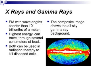 X Rays and Gamma Rays
 EM with wavelengths
shorter than 10
trillionths of a meter.
 Highest energy, can
travel through several
centimeters of lead.
 Both can be used in
radiation therapy to
kill diseased cells.
 The composite image
shows the all sky
gamma ray
background.
 