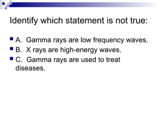 Identify which statement is not true:
 A. Gamma rays are low frequency waves.
 B. X rays are high-energy waves.
 C. Gamma rays are used to treat
diseases.
 