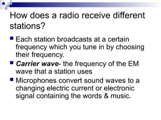 How does a radio receive different
stations?
 Each station broadcasts at a certain
frequency which you tune in by choosing
their frequency.
 Carrier wave- the frequency of the EM
wave that a station uses
 Microphones convert sound waves to a
changing electric current or electronic
signal containing the words & music.
 