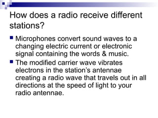 How does a radio receive different
stations?
 Microphones convert sound waves to a
changing electric current or electronic
signal containing the words & music.
 The modified carrier wave vibrates
electrons in the station’s antennae
creating a radio wave that travels out in all
directions at the speed of light to your
radio antennae.
 