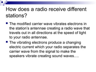 How does a radio receive different
stations?
 The modified carrier wave vibrates electrons in
the station’s antennae creating a radio wave that
travels out in all directions at the speed of light
to your radio antennae.
 The vibrating electrons produce a changing
electric current which your radio separates the
carrier wave from the signal to make the
speakers vibrate creating sound waves….
 