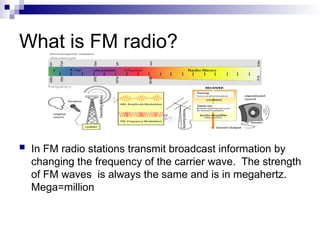 What is FM radio?
 In FM radio stations transmit broadcast information by
changing the frequency of the carrier wave. The strength
of FM waves is always the same and is in megahertz.
Mega=million
 