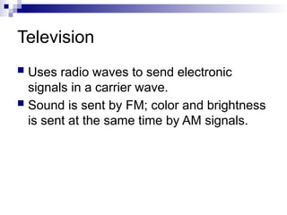 Television
 Uses radio waves to send electronic
signals in a carrier wave.
 Sound is sent by FM; color and brightness
is sent at the same time by AM signals.
 