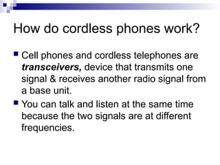 How do cordless phones work?
 Cell phones and cordless telephones are
transceivers, device that transmits one
signal & receives another radio signal from
a base unit.
 You can talk and listen at the same time
because the two signals are at different
frequencies.
 