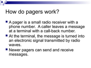 How do pagers work?
 A pager is a small radio receiver with a
phone number. A caller leaves a message
at a terminal with a call-back number.
 At the terminal, the message is turned into
an electronic signal transmitted by radio
waves.
 Newer pagers can send and receive
messages.
 