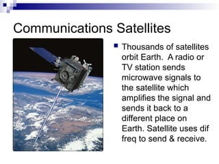 Communications Satellites
 Thousands of satellites
orbit Earth. A radio or
TV station sends
microwave signals to
the satellite which
amplifies the signal and
sends it back to a
different place on
Earth. Satellite uses dif
freq to send & receive.
 