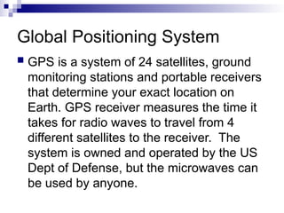 Global Positioning System
 GPS is a system of 24 satellites, ground
monitoring stations and portable receivers
that determine your exact location on
Earth. GPS receiver measures the time it
takes for radio waves to travel from 4
different satellites to the receiver. The
system is owned and operated by the US
Dept of Defense, but the microwaves can
be used by anyone.
 