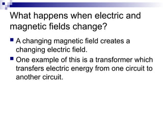 What happens when electric and
magnetic fields change?
 A changing magnetic field creates a
changing electric field.
 One example of this is a transformer which
transfers electric energy from one circuit to
another circuit.
 