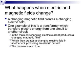 What happens when electric and
magnetic fields change?
 A changing magnetic field creates a changing
electric field.
 One example of this is a transformer which
transfers electric energy from one circuit to
another circuit.
 In the main coil changing electric current produces a
changing magnetic field
 Which then creates a changing electric field in
another coil producing an electric current
 The reverse is also true.
 