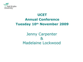 Jenny Carpenter & Madelaine Lockwood UCET Annual Conference Tuesday 10 th  November 2009 