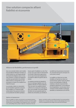 Une solution compacte alliant
fiabilité et économie




                                                     3




                                                                                                                   2
                                                                                                                                                  1




Alliance de flexibilité, performance et profit
Avec une centrale à béton semi mobile,              heures après l’installation sur site. Tout         surveille tous les processus et accessoi-
il est possible de fabriquer du béton au            ce que vous avez à faire est de brancher           res connectés tels que le convoyeur et/
même endroit sur une longue période                 la centrale à l’électricité, approvision-          ou les silos à ciment.
et ensuite de la déplacer pour un nou-              ner en eau et tout autre équipement,
veau chantier. Le châssis est équipé de             et remplir le sable et le gravier dans la          Le modèle sur châssis est un choix
crochets qui permettent à la centrale               trémie.                                            rentable car il permet un retour sur
d’être tractée ou transportée sur une                                                                  investissement rapide. Toutes les pièces
                                                    Le malaxeur puissant est équipé de
remorque au moyen d’un amplirol ou à                                                                   d’usure sont fabriquées à l’aide de
                                                    bras de malaxage réglables avec des
l’aide d’une grue.                                                                                     matériaux robustes et peuvent être
                                                    palettes robustes et racleurs latéraux.
                                                                                                       remplacés séparément, ce qui réduit les
Les centrales à béton ne nécessitent                Tout ceci pour une qualité de béton
                                                                                                       frais d’exploitation. L’accès autour de la
pas de fondation spéciale et peuvent                uniforme et un temps de malaxage le
                                                                                                       centrale est facile, facilite le nettoyage
être installées sur n’importe quelle                plus court possible. Une haute qualité
                                                                                                       quotidien, la maintenance et le service.
surface plane. Vous pouvez commen-                  de béton est aussi garantie grâce au
cer la production du béton quelques                 boîtier de commande, qui contrôle et


Options et équipement
Pour nos modèles sur châssis, nous pouvons vous proposer plusieurs          vibreurs, une boite à outils et une télécommande. Il est recommandé de
options telles que les rehausses latérales de trémies, une trémie supplé-   s’équiper d’un convoyeur, de silos à ciment, de silos big bag et de sa vis à
mentaire pour un autre agrégat, le pré dosage de ciment, une pompe          ciment (ces équipements font l’objet d’une autre fiche technique).
à eau, préchauffage d’eau, pompe à adjuvant, compresseur d’air, des
 