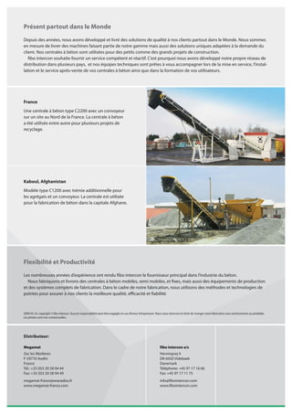 Présent partout dans le Monde
Depuis des années, nous avons développé et livré des solutions de qualité à nos clients partout dans le Monde. Nous sommes
en mesure de livrer des machines faisant partie de notre gamme mais aussi des solutions uniques adaptées à la demande du
client. Nos centrales à béton sont utilisées pour des petits comme des grands projets de construction.
   fibo intercon souhaite fournir un service compétent et réactif. C’est pourquoi nous avons développé notre propre réseau de
distribution dans plusieurs pays, et nos équipes techniques sont prêtes à vous accompagner lors de la mise en service, l’instal-
lation et le service après-vente de vos centrales à béton ainsi que dans la formation de vos utilisateurs.




France
Une centrale à béton type C2200 avec un convoyeur
sur un site au Nord de la France. La centrale à béton
a été utilisée entre autre pour plusieurs projets de
recyclage.




Kaboul, Afghanistan
Modèle type C1200 avec trémie additionnelle pour
les agrégats et un convoyeur. La centrale est utilisée
pour la fabrication de béton dans la capitale Afghane.




Flexibilité et Productivité
Les nombreuses années d’expérience ont rendu fibo intercon le fournisseur principal dans l’industrie du béton.
  Nous fabriquons et livrons des centrales à béton mobiles, semi mobiles, et fixes, mais aussi des équipements de production
et des systèmes complets de fabrication. Dans le cadre de notre fabrication, nous utilisons des méthodes et technologies de
pointes pour assurer à nos clients la meilleure qualité, efficacité et fiabilité.



2009-05-25, copyright © fibo intercon. Aucune responsabilité peut être engagée en cas d’erreur d’impression. Nous nous réservons le droit de changer notre fabrication sans avertissement au préalable.
Les photos sont non contractuelles.




Distributeur:

Megamat                                                                                                         fibo intercon a/s
Zac les Marlieres                                                                                               Herningvej 4
F-59710 Avelin                                                                                                  DK-6920 Videbaek
France                                                                                                          Danemark
Tél.: +33 (0)3 20 58 94 44                                                                                      Téléphone: +45 97 17 16 66
Fax: +33 (0)3 20 58 94 49                                                                                       Fax: +45 97 17 11 75
megamat-france@wanadoo.fr                                                                                       info@fibointercon.com
www.megamat-france.com                                                                                          www.fibointercon.com
 