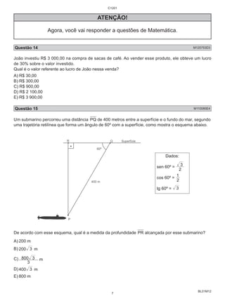 BL01M12 
ATENÇÃO! 
Agora, você vai responder a questões de Matemática. 
Questão 14 M120753D3 
João investiu R$ 3 000,00 na compra de sacas de café. Ao vender esse produto, ele obteve um lucro 
de 30% sobre o valor investido. 
Qual é o valor referente ao lucro de João nessa venda? 
A) R$ 30,00 
B) R$ 300,00 
C) R$ 900,00 
D) R$ 2 100,00 
E) R$ 3 900,00 
Questão 15 M110080E4 
Um submarino percorreu uma distância PQ de 400 metros entre a superfície e o fundo do mar, segundo 
uma trajetória retilínea que forma um ângulo de 60º com a superfície, como mostra o esquema abaixo. 
Dados: 
3 
sen 60º = 2 
1 
cos 60º = 2 
tg 60º = 3 
De acordo com esse esquema, qual é a medida da profundidade PR alcançada por esse submarino? 
A) 200 m 
B) 200 3 m 
C) 800 3 m 
3 
D) 400 3 m 
E) 800 m 
C1201 
7 
 