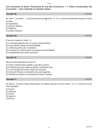 Leia novamente os textos "Possuidora de uma alta consciência..." e "Estas considerações são 
provocadas..." para responder às questões abaixo. 
Questão 28 P120432RJ 
No Texto 1, no trecho “... é isso justamente que os salva.” (ℓ. 15), o pronome destacado recupera o termo 
A) todos. 
B) naturalistas. 
C) próprios defeitos. 
D) trabalhos. 
E) arrojos criadores. 
Questão 29 P120433RJ 
O assunto tratado no Texto 1 é 
A) a caracterização da arte no mundo contemporâneo. 
B) a consciência artística de Anita Malfatti. 
C) a diferença entre arte e realidade. 
D) a opinião dos críticos sobre os quadros de Anita Malfatti. 
E) a originalidade das obras da pintora. 
Questão 30 P120434RJ 
Qual é a tese defendida no Texto 2? 
A) A arte contemporânea retrata a caricatura cômica. 
B) A influência da arte moderna destrói a verdadeira arte. 
C) A nova tendência de arte moderna é sedutora. 
D) A obra de Picasso e companhia são extravagantes. 
E) A tendência estética na exposição de Anita é forçada. 
Questão 31 P120435RJ 
No Texto 2, no trecho “Essa artista possui um talento vigoroso, fora do comum.” (ℓ. 3), o autor faz uso de 
uma linguagem 
A) arcaica. 
B) coloquial. 
C) formal. 
D) regional. 
E) técnica. 
BL02P12 
C1201 
14 
 