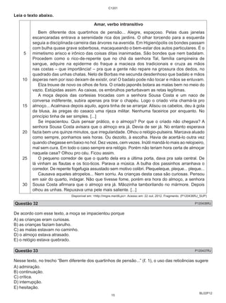 BL02P12 
Leia o texto abaixo. 
5 
10 
15 
20 
25 
30 
C1201 
Amar, verbo intransitivo 
Bem diferente dos quartinhos de pensão... Alegre, espaçoso. Pelas duas janelas 
escancaradas entrava a serenidade rica dos jardins. O olhar torcendo para a esquerda 
seguia a disciplinada carreira das árvores na avenida. Em Higienópolis os bondes passam 
com bulha quase grave soberbosa, macaqueando o bem-estar dos autos particulares. É o 
mimetismo arisco e irônico das coisas ditas inanimadas. São bondes que nem badalam. 
Procedem como o rico-de-repente que no chá da senhora Tal, família campineira de 
sangue, adquire na epiderme do fraque a macieza dos tradicionais e cruza as mãos 
nas costas – que importância! – pra que a gente não repare na grossura dos dedos, no 
quadrado das unhas chatas. Neto de Borbas me secunda desdenhoso que badalo e mãos 
ásperas nem por isso deixam de existir, ora! O badalo pode não tocar e mãos se enluvam. 
Elza trouxe de novo os olhos de fora. O criado japonês botara as malas bem no meio do 
vazio. Estúpidas assim. As caixas, os embrulhos perturbavam as retas legítimas. 
A moça depois das cortesias trocadas com a senhora Sousa Costa e um naco de 
conversa indiferente, subira apenas pra tirar o chapéu. Logo o criado viria chamá-la pro 
almoço... Acalmava depois aquilo, agora tinha de se arranjar. Alisou os cabelos, deu à gola 
da blusa, às pregas do casaco uma rijeza militar. Nenhuma faceirice por enquanto. No 
princípio tinha de ser simples. [...] 
Se impacientou. Quis pensar prático, e o almoço? Por que o criado não chegava? A 
senhora Sousa Costa avisara que o almoço era já. Devia de ser já. No entanto esperava 
fazia bem uns quinze minutos, que irregularidade. Olhou o relógio-pulseira. Marcava aluado 
como sempre, ponhamos seis horas. Ou dezoito, à escolha. Havia de acertá-lo outra vez 
quando chegasse em baixo no hol. Dez vezes, cem vezes. Inútil mandá-lo mais ao relojoeiro, 
mal sem cura. Em todo o caso sempre era relógio. Porém não teriam hora certa de almoçar 
naquela casa? Olhou pro céu. Ficou assim. 
O pequeno corredor de que o quarto dela era a última porta, dava pra sala central. De 
lá vinham as flautas e os tico-ticos. Parava a música. A bulha dos passinhos arranhava o 
corredor. De repente fogefugia assustado sem motivo colibri. Plequeleque, pleque... pleque... 
Causava aqueles atropelos... Nem sorriu. As crianças desta casa são curiosas. Pensou 
em sair do quarto, indagar. Não que tivesse fome, porém era hora do almoço, a senhora 
Sousa Costa afirmara que o almoço era já. Mãozinha tamborilando no mármore. Depois 
olhou as unhas. Repuxava uma pele mais saliente. [...] 
Disponível em: <http://migre.me/dlLpo>. Acesso em: 22 out. 2012. Fragmento. (P120436RJ_SUP) 
Questão 32 P120436RJ 
De acordo com esse texto, a moça se impacientou porque 
A) as crianças eram curiosas. 
B) as crianças faziam barulho. 
C) as malas estavam no caminho. 
D) o almoço estava atrasado. 
E) o relógio estava quebrado. 
Questão 33 P120437RJ 
Nesse texto, no trecho “Bem diferente dos quartinhos de pensão...” (ℓ. 1), o uso das reticências sugere 
A) admiração. 
B) continuação. 
C) crítica. 
D) interrupção. 
E) hesitação. 
15 
 