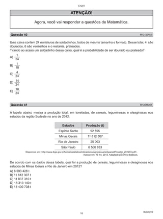 BL02M12 
C1201 
ATENÇÃO! 
Agora, você vai responder a questões de Matemática. 
Questão 40 M121204D3 
Uma caixa contém 24 miniaturas de soldadinhos, todos de mesmo tamanho e formato. Desse total, 4 são 
dourados, 6 são vermelhos e o restante, prateados. 
Tirando ao acaso um soldadinho dessa caixa, qual é a probabilidade de ser dourado ou prateado? 
A) 1 
24 
B) 1 
18 
C) 4 
24 
D) 14 
24 
E) 18 
24 
Questão 41 M120482E4 
A tabela abaixo mostra a produção total, em toneladas, de cereais, leguminosas e oleaginosas nos 
estados da região Sudeste no ano de 2012. 
Estados Produção (t) 
Espírito Santo 92 595 
Minas Gerais 11 812 307 
Rio de Janeiro 25 003 
São Paulo 6 500 833 
Disponível em:<http://www.ibge.gov.br/home/estatistica/indicadores/agropecuaria/lspa/estProdAgr_201203.pdf>. 
Acesso em: 19 fev. 2013. Adaptado para fins didáticos. 
De acordo com os dados dessa tabela, qual foi a produção de cereais, leguminosas e oleaginosas nos 
estados de Minas Gerais e Rio de Janeiro em 2012? 
A) 6 593 428 t 
B) 11 812 307 t 
C) 11 837 310 t 
D) 18 313 140 t 
E) 18 430 738 t 
18 
 