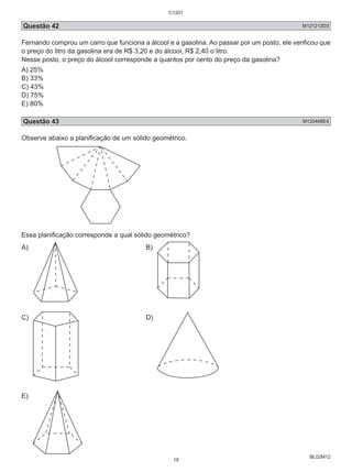 Questão 42 M121212D3 
Fernando comprou um carro que funciona a álcool e a gasolina. Ao passar por um posto, ele verificou que 
o preço do litro da gasolina era de R$ 3,20 e do álcool, R$ 2,40 o litro. 
Nesse posto, o preço do álcool corresponde a quantos por cento do preço da gasolina? 
A) 25% 
B) 33% 
C) 43% 
D) 75% 
E) 80% 
Questão 43 M120468E4 
Observe abaixo a planificação de um sólido geométrico. 
BL02M12 
Essa planificação corresponde a qual sólido geométrico? 
A) B) 
C) D) 
E) 
C1201 
19 
 