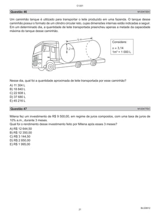 C1201 
Questão 46 M120472E4 
Um caminhão tanque é utilizado para transportar o leite produzido em uma fazenda. O tanque desse 
caminhão possui o formato de um cilindro circular reto, cujas dimensões internas estão indicadas a seguir. 
Em um determinado dia, a quantidade de leite transportada preencheu apenas a metade da capacidade 
máxima do tanque desse caminhão. 
BL02M12 
Considere: 
π ≅ 3,14 
1m3 = 1 000 L 
Nesse dia, qual foi a quantidade aproximada de leite transportada por esse caminhão? 
A) 11 304 L 
B) 18 840 L 
C) 22 608 L 
D) 37 680 L 
E) 45 216 L 
Questão 47 M120477E4 
Milena fez um investimento de R$ 9 500,00, em regime de juros compostos, com uma taxa de juros de 
10% a.m., durante 3 meses. 
Qual foi o rendimento desse investimento feito por Milena após esses 3 meses? 
A) R$ 12 644,50 
B) R$ 12 350,00 
C) R$ 3 144,50 
D) R$ 2 850,00 
E) R$ 1 995,00 
21 
 