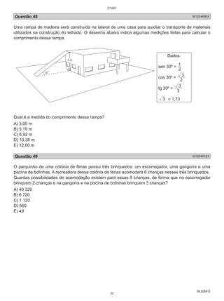 C1201 
Questão 48 M120469E4 
Uma rampa de madeira será construída na lateral de uma casa para auxiliar o transporte de materiais 
utilizados na construção do telhado. O desenho abaixo indica algumas medições feitas para calcular o 
comprimento dessa rampa. 
BL02M12 
Dados: 
1 
sen 30º = 2 
3 
cos 30º = 2 
3 
tg 30º = 3 
3 ≅ 1,73 
2 
Qual é a medida do comprimento dessa rampa? 
A) 3,00 m 
B) 5,19 m 
C) 6,92 m 
D) 10,38 m 
E) 12,00 m 
Questão 49 M120481E4 
O parquinho de uma colônia de férias possui três brinquedos: um escorregador, uma gangorra e uma 
piscina de bolinhas. A recreadora dessa colônia de férias acomodará 8 crianças nesses três brinquedos. 
Quantas possibilidades de acomodação existem para essas 8 crianças, de forma que no escorregador 
brinquem 2 crianças e na gangorra e na piscina de bolinhas brinquem 3 crianças? 
A) 40 320 
B) 6 720 
C) 1 120 
D) 560 
E) 49 
22 
 
