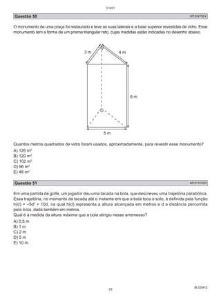C1201 
Questão 50 M120470E4 
O monumento de uma praça foi restaurado e teve as suas laterais e a base superior revestidas de vidro. Esse 
monumento tem a forma de um prisma triangular reto, cujas medidas estão indicadas no desenho abaixo. 
BL02M12 
3 m 4 m 
8 m 
5 m 
Quantos metros quadrados de vidro foram usados, aproximadamente, para revestir esse monumento? 
A) 126 m2 
B) 120 m2 
C) 102 m2 
D) 96 m2 
E) 48 m2 
Questão 51 M121101D3 
Em uma partida de golfe, um jogador deu uma tacada na bola, que descreveu uma trajetória parabólica. 
Essa trajetória, no momento da tacada até o instante em que a bola toca o solo, é definida pela função 
h(d) = –5d2 + 10d, na qual h(d) representa a altura alcançada em metros e d a distância percorrida 
pela bola, dada também em metros. 
Qual é a medida da altura máxima que a bola atingiu nesse arremesso? 
A) 0,5 m 
B) 1 m 
C) 2 m 
D) 5 m 
E) 10 m 
23 
 