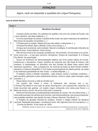 BL01P12 
ATENÇÃO! 
Agora, você vai responder a questões de Língua Portuguesa. 
Leia os textos abaixo. 
Texto 1 
5 
10 
15 
20 
25 
30 
Manifesto Pau-Brasil 
A poesia existe nos fatos. Os casebres de açafrão e de ocre nos verdes da Favela, sob 
o azul cabralino, são fatos estéticos. [...] 
A nunca exportação de poesia. A poesia anda oculta nos cipós maliciosos da sabedoria. 
Nas lianas da saudade universitária. [...] 
A Poesia para os poetas. Alegria dos que não sabem e descobrem. [...] 
A Poesia Pau-Brasil. Ágil e cândida. Como uma criança. [...] 
A língua sem arcaísmos, sem erudição. Natural e neológica. A contribuição milionária de 
todos os erros. Como falamos. Como somos. 
Não há luta na terra de vocações acadêmicas. Há só fardas. Os futuristas e os outros. 
Uma única luta – a luta pelo caminho. Dividamos: Poesia de importação. E a Poesia 
Pau-Brasil, de exportação. 
Houve um fenômeno de democratização estética nas cinco partes sábias do mundo. 
Instituíra-se o naturalismo. Copiar. Quadros de carneiros que não fosse lã mesmo, não 
prestava. A interpretação no dicionário oral das Escolas de Belas Artes queria dizer 
reproduzir igualzinho... Veio a pirogravura. As meninas de todos os lares ficaram artistas. 
Apareceu a máquina fotográfica. E com todas as prerrogativas do cabelo grande, da caspa 
e da misteriosa genialidade de olho virado – o artista fotógrafo. [...] 
O trabalho contra o detalhe naturalista – pela síntese; contra a morbidez romântica – 
pelo equilíbrio geômetra e pelo acabamento técnico; contra a cópia, pela invenção e pela 
surpresa. [...] 
Nossa época anuncia a volta ao sentido puro. 
Um quadro são linhas e cores. A estatuária são volumes sob a luz. 
A Poesia Pau-Brasil é uma sala de jantar domingueira, com passarinhos cantando na 
mata resumida das gaiolas, um sujeito magro compondo uma valsa para flauta e a 
Maricota lendo o jornal. No jornal anda todo o presente. 
Nenhuma fórmula para a contemporânea expressão do mundo. Ver com olhos livres. [...] 
Uma visão que bata nos cilindros dos moinhos, nas turbinas elétricas; nas usinas produtoras, 
nas questões cambiais, sem perder de vista o Museu Nacional. Pau-Brasil. [...] 
O trabalho da geração futurista foi ciclópico. Acertar o relógio império da literatura 
nacional. Realizada essa etapa, o problema é outro. Ser regional e puro em sua época. [...]. 
(Correio da Manhã, 18 de março de 1924) 
ANDRADE, Oswald de. Disponível em: <http://www.algosobre.com.br/literatura/modernismo-1-momento.html>. 
Acesso em: 22 out. 2012. Fragmento. 
C1201 
1 
 