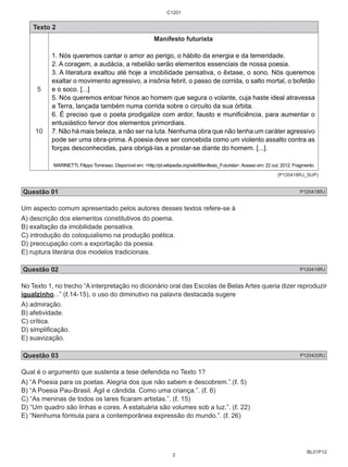 BL01P12 
Texto 2 
5 
10 
C1201 
Manifesto futurista 
1. Nós queremos cantar o amor ao perigo, o hábito da energia e da temeridade. 
2. A coragem, a audácia, a rebelião serão elementos essenciais de nossa poesia. 
3. A literatura exaltou até hoje a imobilidade pensativa, o êxtase, o sono. Nós queremos 
exaltar o movimento agressivo, a insônia febril, o passo de corrida, o salto mortal, o bofetão 
e o soco. [...] 
5. Nós queremos entoar hinos ao homem que segura o volante, cuja haste ideal atravessa 
a Terra, lançada também numa corrida sobre o circuito da sua órbita. 
6. É preciso que o poeta prodigalize com ardor, fausto e munificiência, para aumentar o 
entusiástico fervor dos elementos primordiais. 
7. Não há mais beleza, a não ser na luta. Nenhuma obra que não tenha um caráter agressivo 
pode ser uma obra-prima. A poesia deve ser concebida como um violento assalto contra as 
forças desconhecidas, para obrigá-las a prostar-se diante do homem. [...]. 
MARINETTI, Filippo Tominaso. Disponível em: <http://pt.wikipedia.org/wiki/Manifesto_Futurista>. Acesso em: 22 out. 2012. Fragmento. 
(P120418RJ_SUP) 
Questão 01 P120418RJ 
Um aspecto comum apresentado pelos autores desses textos refere-se à 
A) descrição dos elementos constitutivos do poema. 
B) exaltação da imobilidade pensativa. 
C) introdução do coloquialismo na produção poética. 
D) preocupação com a exportação da poesia. 
E) ruptura literária dos modelos tradicionais. 
Questão 02 P120419RJ 
No Texto 1, no trecho “A interpretação no dicionário oral das Escolas de Belas Artes queria dizer reproduzir 
igualzinho...” (ℓ.14-15), o uso do diminutivo na palavra destacada sugere 
A) admiração. 
B) afetividade. 
C) crítica. 
D) simplificação. 
E) suavização. 
Questão 03 P120420RJ 
Qual é o argumento que sustenta a tese defendida no Texto 1? 
A) “A Poesia para os poetas. Alegria dos que não sabem e descobrem.”.(ℓ. 5) 
B) “A Poesia Pau-Brasil. Ágil e cândida. Como uma criança.”. (ℓ. 6) 
C) “As meninas de todos os lares ficaram artistas.”. (ℓ. 15) 
D) “Um quadro são linhas e cores. A estatuária são volumes sob a luz.”. (ℓ. 22) 
E) “Nenhuma fórmula para a contemporânea expressão do mundo.”. (ℓ. 26) 
2 
 