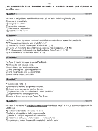 Leia novamente os textos "Manifesto Pau-Brasil" e "Manifesto futurista" para responder às 
questões abaixo. 
Questão 04 P120421RJ 
No Texto 1, a expressão “Ver com olhos livres.” (ℓ. 26) tem o mesmo significado que 
A) admirar a simplicidade. 
B) desejar a desordem. 
C) enxergar a realidade. 
D) libertar-se de preconceitos. 
E) presenciar as novidades. 
Questão 05 P120422RJ 
No Texto 1, o autor apresenta uma das características marcantes do Modernismo no trecho: 
A) “A língua sem arcaísmos, sem erudição.”. (ℓ. 7) 
B) “Não há luta na terra de vocações acadêmicas.”. (ℓ. 9) 
C) “Houve um fenômeno de democratização estética nas cinco partes...”. (ℓ. 12) 
D) “A interpretação no dicionário oral das Escolas de Belas Artes...” . (ℓ. 14) 
E) “A estatuária são volumes sob a luz.”. (ℓ. 22) 
Questão 06 P120423RJ 
No Texto 1, o autor compara a poesia Pau-Brasil a 
A) um quadro com linhas e cores. 
B) um trabalho com detalhe naturalista. 
C) uma fórmula para a contemporaneidade. 
D) uma interpretação oral nos dicionários. 
E) uma sala de jantar domingueira. 
Questão 07 P120426RJ 
A finalidade do Texto 1 é 
A) descrever o trabalho dos poetas nacionais. 
B) discutir a democratização estética da arte. 
C) explicar a importância do detalhe na poesia naturalista. 
D) propor uma nova concepção de arte. 
E) relatar o desenvolvimento da Poesia Pau-Brasil. 
Questão 08 P120424RJ 
No Texto 1, no trecho “A contribuição milionária de todos os erros.” (ℓ. 7-8), a expressão destacada foi 
usada para 
A) destacar a identidade cultural de um povo. 
B) enfatizar a importância da linguagem popular. 
C) ironizar a formação linguística dos brasileiros. 
D) mostrar que as línguas são formadas por várias culturas. 
E) sugerir que o uso da língua está associado à condição social. 
BL01P12 
C1201 
3 
 