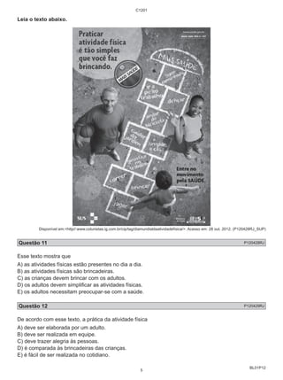 BL01P12 
Leia o texto abaixo. 
C1201 
Disponível em:<http//:www.colunistas.ig.com.br/cip/tag/diamundialdaatividadefísica/>. Acesso em: 28 out. 2012. (P120428RJ_SUP) 
Questão 11 P120428RJ 
Esse texto mostra que 
A) as atividades físicas estão presentes no dia a dia. 
B) as atividades físicas são brincadeiras. 
C) as crianças devem brincar com os adultos. 
D) os adultos devem simplificar as atividades físicas. 
E) os adultos necessitam preocupar-se com a saúde. 
Questão 12 P120429RJ 
De acordo com esse texto, a prática da atividade física 
A) deve ser elaborada por um adulto. 
B) deve ser realizada em equipe. 
C) deve trazer alegria às pessoas. 
D) é comparada às brincadeiras das crianças. 
E) é fácil de ser realizada no cotidiano. 
5 
 