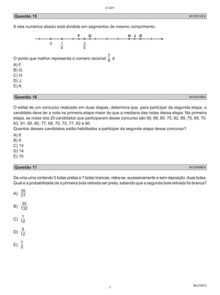 Questão 15 M120512E4 
A reta numérica abaixo está dividida em segmentos de mesmo comprimento. 
BL01M12 
0 1 
4 
F G H J K 
3 
4 
7 é 
O ponto que melhor representa o número racional 8 
A) F. 
B) G. 
C) H. 
D) J. 
E) K. 
Questão 16 M120519E4 
O edital de um concurso realizado em duas etapas, determina que, para participar da segunda etapa, o 
candidato deve ter a nota na primeira etapa maior do que a mediana das notas dessa etapa. Na primeira 
etapa, as notas dos 20 candidatos que participaram desse concurso são 56, 68, 80, 75, 92, 88, 75, 68, 70, 
63, 91, 68, 80, 77, 68, 70, 75, 77, 82 e 80. 
Quantos desses candidatos estão habilitados a participar da segunda etapa desse concurso? 
A) 8 
B) 9 
C) 10 
D) 14 
E) 15 
Questão 17 M120499E4 
De uma urna contendo 5 bolas pretas e 7 bolas brancas, retira-se, sucessivamente e sem reposição, duas bolas. 
Qual é a probabilidade de a primeira bola retirada ser preta, sabendo que a segunda bola retirada foi branca? 
A) 35 
77 
35 
B) 132 
1 
C) 12 
5 
D) 12 
1 
E) 2 
C1201 
7 
 