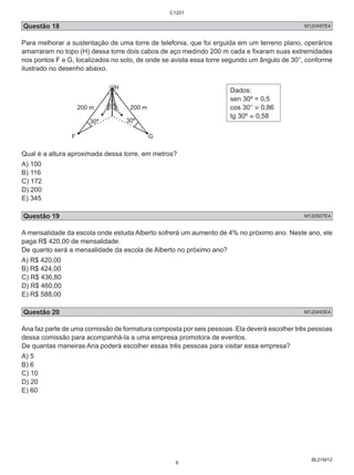 C1201 
Questão 18 M120497E4 
Para melhorar a sustentação de uma torre de telefonia, que foi erguida em um terreno plano, operários 
amarraram no topo (H) dessa torre dois cabos de aço medindo 200 m cada e fixaram suas extremidades 
nos pontos F e G, localizados no solo, de onde se avista essa torre segundo um ângulo de 30°, conforme 
ilustrado no desenho abaixo. 
BL01M12 
H Dados: 
200 m 200 m 
30º 30º 
F G 
sen 30º = 0,5 
cos 30° ≅ 0,86 
tg 30º ≅ 0,58 
Qual é a altura aproximada dessa torre, em metros? 
A) 100 
B) 116 
C) 172 
D) 200 
E) 345 
Questão 19 M120507E4 
A mensalidade da escola onde estuda Alberto sofrerá um aumento de 4% no próximo ano. Neste ano, ele 
paga R$ 420,00 de mensalidade. 
De quanto será a mensalidade da escola de Alberto no próximo ano? 
A) R$ 420,00 
B) R$ 424,00 
C) R$ 436,80 
D) R$ 460,00 
E) R$ 588,00 
Questão 20 M120493E4 
Ana faz parte de uma comissão de formatura composta por seis pessoas. Ela deverá escolher três pessoas 
dessa comissão para acompanhá-la a uma empresa promotora de eventos. 
De quantas maneiras Ana poderá escolher essas três pessoas para visitar essa empresa? 
A) 5 
B) 6 
C) 10 
D) 20 
E) 60 
8 
 