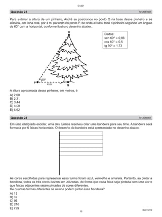 C1201 
Questão 23 M120516E4 
Para estimar a altura de um pinheiro, André se posicionou no ponto Q na base desse pinheiro e se 
afastou, em linha reta, por 4 m, parando no ponto P, de onde avistou todo o pinheiro segundo um ângulo 
de 60° com a horizontal, conforme ilustra o desenho abaixo. 
BL01M12 
P 
R 
Q 
4 m 
Dados: 
sen 60º ≅ 0,86 
cos 60° ≅ 0,5 
tg 60º ≅ 1,73 
A altura aproximada desse pinheiro, em metros, é 
A) 2,00 
B) 2,31 
C) 3,44 
D) 4,00 
E) 6,92 
Questão 24 M120489E4 
Em uma olimpíada escolar, uma das turmas resolveu criar uma bandeira para seu time. A bandeira será 
formada por 6 faixas horizontais. O desenho da bandeira está apresentado no desenho abaixo. 
As cores escolhidas para representar essa turma foram azul, vermelha e amarela. Portanto, ao pintar a 
bandeira, todas as três cores devem ser utilizadas, de forma que cada faixa seja pintada com uma cor e 
que faixas adjacentes sejam pintadas de cores diferentes. 
De quantas formas diferentes os alunos podem pintar essa bandeira? 
A) 18 
B) 32 
C) 96 
D) 216 
E) 729 
10 
 