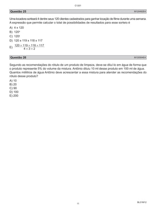 C1201 
Questão 25 M120492E4 
Uma locadora sorteará 4 dentre seus 120 clientes cadastrados para ganhar locação de filme durante uma semana. 
A expressão que permite calcular o total de possibilidades de resultados para esse sorteio é 
A) 4 x 120 
B) 1204 
C) 120! 
D) 120 x 119 x 118 x 117 
E) 4 3 2 
BL01M12 
120 # 119 # 118 # 
117 
# # 
Questão 26 M120504E4 
Segundo as recomendações do rótulo de um produto de limpeza, deve-se diluí-lo em água de forma que 
o produto represente 5% do volume da mistura. Antônio diluiu 10 ml desse produto em 100 ml de água. 
Quantos mililitros de água Antônio deve acrescentar a essa mistura para atender as recomendações do 
rótulo desse produto? 
A) 10 
B) 20 
C) 90 
D) 100 
E) 200 
11 
 