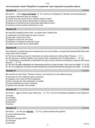 Leia novamente o texto "Simplificar é complicado" para responder às questões abaixo. 
Questão 28 P120450RJ 
No trecho “... o bom arroz com feijão.” (ℓ. 13), o termo em destaque foi utilizado como exemplo para 
A) comparar diferentes tipos de refeição. 
B) criticar uma das cenas do livro clássico citado no texto. 
C) indicar livros com temas relacionados à culinária simples. 
D) destacar a importância da simplicidade defendida no texto. 
E) satirizar um dos produtos oferecidos no site. 
Questão 29 P120451RJ 
No segundo parágrafo desse texto, as aspas foram usadas para 
A) apresentar uma informação de senso comum. 
B) assinalar o título de um livro. 
C) destacar o trecho de uma obra. 
D) enfatizar o emprego de palavras novas. 
E) marcar uma crítica de um especialista. 
Questão 30 P120454RJ 
Para defender a opinião de que é necessário ter uma vida simples, um argumento apresentado pelo autor 
desse texto está no trecho: 
A) “Se há um intelectual que foi importante na cultura americana é Henry David Thoreau...”. (ℓ. 1) 
B) “Ali escreveu o clássico Walden, que lembra muito a ideologia dos Founding fathers,...”. (ℓ. 3-4) 
C) “‘Simplicidade, simplicidade, simplicidade! Eu digo a vocês: reduzam a existência a duas ou três coisas 
básicas,...’”. (ℓ. 7-8) 
D) “Ao invés de pratos sofisticados em restaurantes grã-finos, comida honesta, o bom arroz com feijão.”. (ℓ. 12-13) 
E) “Ah, sim, e podemos consultar uma base de dados que nos fornecerá dezenas de grupos de estudo...”. (ℓ. 24-25) 
Questão 31 P120469RJ 
De acordo com esse texto, Thoreau resolveu viver sozinho em uma cabana porque 
A) escreveu um livro clássico sobre a natureza. 
B) desejava viver como os Pais fundadores. 
C) ficou cansado da vida complicada na cidade. 
D) queria trabalhar em meio à natureza. 
E) gostava de comidas mais simples. 
Questão 32 P120452RJ 
No trecho “... se um homem quer sobreviver,...” (ℓ. 10), o termo em destaque estabelece uma relação de 
A) causa. 
B) condição. 
C) explicação. 
D) oposição. 
E) tempo. 
Questão 33 P120453RJ 
No trecho “... se não quer afundar,...” (ℓ. 10), a palavra destacada significa 
A) cavar profundamente. 
B) exagerar. 
C) ficar em situação difícil. 
D) naufragar. 
E) penetrar. 
BL02P12 
C1201 
13 
 