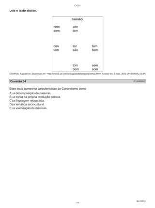 BL02P12 
Leia o texto abaixo. 
C1201 
tensão 
com can 
som tem 
con ten tam 
tem são bem 
tom sem 
bem som 
CAMPOS, Augusto de. Disponível em: <http://www2.uol.com.br/augustodecampos/poemas.htm>. Acesso em: 2 maio. 2012. (P120455RJ_SUP) 
Questão 34 P120455RJ 
Esse texto apresenta características do Concretismo como 
A) a decomposição de palavras. 
B) a ironia da própria produção poética. 
C) a linguagem rebuscada. 
D) a temática sociocultural. 
E) a valorização de métricas. 
14 
 