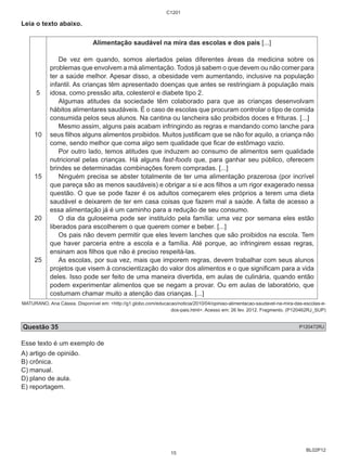 BL02P12 
Leia o texto abaixo. 
5 
10 
15 
20 
25 
C1201 
Alimentação saudável na mira das escolas e dos pais [...] 
De vez em quando, somos alertados pelas diferentes áreas da medicina sobre os 
problemas que envolvem a má alimentação. Todos já sabem o que devem ou não comer para 
ter a saúde melhor. Apesar disso, a obesidade vem aumentando, inclusive na população 
infantil. As crianças têm apresentado doenças que antes se restringiam à população mais 
idosa, como pressão alta, colesterol e diabete tipo 2. 
Algumas atitudes da sociedade têm colaborado para que as crianças desenvolvam 
hábitos alimentares saudáveis. É o caso de escolas que procuram controlar o tipo de comida 
consumida pelos seus alunos. Na cantina ou lancheira são proibidos doces e frituras. [...] 
Mesmo assim, alguns pais acabam infringindo as regras e mandando como lanche para 
seus filhos alguns alimentos proibidos. Muitos justificam que se não for aquilo, a criança não 
come, sendo melhor que coma algo sem qualidade que ficar de estômago vazio. 
Por outro lado, temos atitudes que induzem ao consumo de alimentos sem qualidade 
nutricional pelas crianças. Há alguns fast-foods que, para ganhar seu público, oferecem 
brindes se determinadas combinações forem compradas. [...] 
Ninguém precisa se abster totalmente de ter uma alimentação prazerosa (por incrível 
que pareça são as menos saudáveis) e obrigar a si e aos filhos a um rigor exagerado nessa 
questão. O que se pode fazer é os adultos começarem eles próprios a terem uma dieta 
saudável e deixarem de ter em casa coisas que fazem mal a saúde. A falta de acesso a 
essa alimentação já é um caminho para a redução de seu consumo. 
O dia da guloseima pode ser instituído pela família: uma vez por semana eles estão 
liberados para escolherem o que querem comer e beber. [...] 
Os pais não devem permitir que eles levem lanches que são proibidos na escola. Tem 
que haver parceria entre a escola e a família. Até porque, ao infringirem essas regras, 
ensinam aos filhos que não é preciso respeitá-las. 
As escolas, por sua vez, mais que imporem regras, devem trabalhar com seus alunos 
projetos que visem à conscientização do valor dos alimentos e o que significam para a vida 
deles. Isso pode ser feito de uma maneira divertida, em aulas de culinária, quando então 
podem experimentar alimentos que se negam a provar. Ou em aulas de laboratório, que 
costumam chamar muito a atenção das crianças. [...] 
MATURANO, Ana Cássia. Disponível em: <http://g1.globo.com/educacao/noticia/2010/04/opiniao-alimentacao-saudavel-na-mira-das-escolas-e-dos- 
pais.html>. Acesso em: 26 fev. 2012. Fragmento. (P120462RJ_SUP) 
Questão 35 P120472RJ 
Esse texto é um exemplo de 
A) artigo de opinião. 
B) crônica. 
C) manual. 
D) plano de aula. 
E) reportagem. 
15 
 