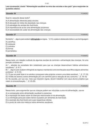 Leia novamente o texto "Alimentação saudável na mira das escolas e dos pais" para responder às 
questões abaixo. 
Questão 36 P120462RJ 
Qual é o assunto desse texto? 
A) A alimentação oferecida pelas escolas. 
B) A elevação do índice de obesidade nas crianças. 
C) A estratégia de vendas dos fast-foods. 
D) A importância de se ter uma alimentação prazerosa. 
E) A necessidade de cuidar da alimentação das crianças. 
Questão 37 P120463RJ 
No trecho “... alguns pais acabam infringindo as regras...” (ℓ. 9), a palavra destacada indica o uso da linguagem 
A) científica. 
B) coloquial. 
C) culinária. 
D) formal. 
E) jornalística. 
Questão 38 P120465RJ 
Nesse texto, em relação à atitude de algumas escolas de controlar a alimentação das crianças, há uma 
posição contrária em: 
A) “... atitudes da sociedade têm colaborado para que as crianças desenvolvam hábitos alimentares 
saudáveis.”. (ℓ. 6-7) 
B) “... alguns pais acabam infringindo as regras e mandando como lanche para seus filhos alguns alimentos 
proibidos.”. (ℓ. 9-10) 
C) “O que se pode fazer é os adultos começarem eles próprios a terem uma dieta saudável...”. (ℓ. 17-18) 
D) “A falta de acesso a essa alimentação já é um caminho para a redução de seu consumo.”. (ℓ. 18-19) 
E) “As escolas, por sua vez, mais que imporem regras, devem trabalhar com seus alunos projetos que 
visem à conscientização...”. (ℓ. 25-26) 
Questão 39 P120464RJ 
Nesse texto, para argumentar que as crianças podem ser induzidas a uma má alimentação, usa-se 
A) a comparação entre alimentação saudável e prazerosa. 
B) a exposição de dados sobre as doenças relacionadas à má alimentação. 
C) a orientação para pais sobre danos causados por alimentos de fast-foods. 
D) o exemplo dos fast-foods com suas respectivas ofertas. 
E) o ponto de vista dos médicos sobre alimentos saudáveis. 
BL02P12 
C1201 
16 
 