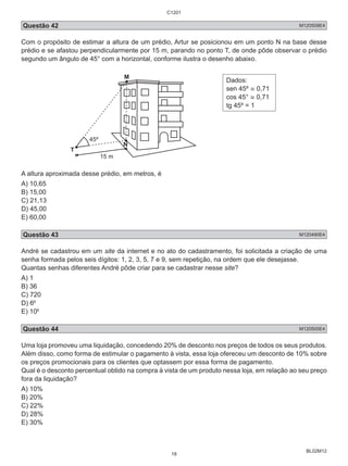 C1201 
Questão 42 M120509E4 
Com o propósito de estimar a altura de um prédio, Artur se posicionou em um ponto N na base desse 
prédio e se afastou perpendicularmente por 15 m, parando no ponto T, de onde pôde observar o prédio 
segundo um ângulo de 45° com a horizontal, conforme ilustra o desenho abaixo. 
BL02M12 
Dados: 
sen 45º ≅ 0,71 
cos 45° ≅ 0,71 
tg 45º = 1 
A altura aproximada desse prédio, em metros, é 
A) 10,65 
B) 15,00 
C) 21,13 
D) 45,00 
E) 60,00 
Questão 43 M120490E4 
André se cadastrou em um site da internet e no ato do cadastramento, foi solicitada a criação de uma 
senha formada pelos seis dígitos: 1, 2, 3, 5, 7 e 9, sem repetição, na ordem que ele desejasse. 
Quantas senhas diferentes André pôde criar para se cadastrar nesse site? 
A) 1 
B) 36 
C) 720 
D) 66 
E) 106 
Questão 44 M120505E4 
Uma loja promoveu uma liquidação, concedendo 20% de desconto nos preços de todos os seus produtos. 
Além disso, como forma de estimular o pagamento à vista, essa loja ofereceu um desconto de 10% sobre 
os preços promocionais para os clientes que optassem por essa forma de pagamento. 
Qual é o desconto percentual obtido na compra à vista de um produto nessa loja, em relação ao seu preço 
fora da liquidação? 
A) 10% 
B) 20% 
C) 22% 
D) 28% 
E) 30% 
18 
 