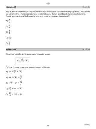 Questão 45 M120494E4 
Raquel resolveu um teste com 10 questões de múltipla escolha, com cinco alternativas por questão. Oito questões 
ela sabia resolver e marcou corretamente as alternativas. As demais questões ela marcou aleatoriamente. 
Qual é a probabilidade de Raquel ter acertado todas as questões desse teste? 
A) 2 
BL02M12 
1 
1 
B) 4 
1 
C) 5 
1 
D) 25 
4 
E) 5 
Questão 46 M120487E4 
Observe a coleção de números reais no quadro abaixo. 
6,4; 
25 ; 40 
4 
Ordenando crescentemente esses números, obtém-se 
A) 6,4 < 25 4 
< 40 
25 
B) 6,4 < 40 < 4 
C) 40 
25 
< 6,4 < 4 
25 < 6,4 < 40 
D) 4 
25 
E) 4 
< 40 < 6,4 
C1201 
19 
 
