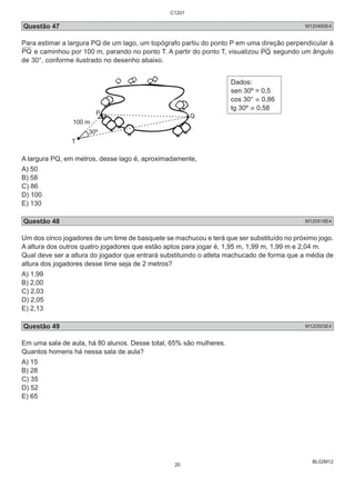 C1201 
Questão 47 M120485E4 
Para estimar a largura PQ de um lago, um topógrafo partiu do ponto P em uma direção perpendicular à 
PQ e caminhou por 100 m, parando no ponto T. A partir do ponto T, visualizou PQ segundo um ângulo 
de 30°, conforme ilustrado no desenho abaixo. 
BL02M12 
Dados: 
sen 30º = 0,5 
cos 30° ≅ 0,86 
tg 30º ≅ 0,58 
A largura PQ, em metros, desse lago é, aproximadamente, 
A) 50 
B) 58 
C) 86 
D) 100 
E) 130 
Questão 48 M120518E4 
Um dos cinco jogadores de um time de basquete se machucou e terá que ser substituído no próximo jogo. 
A altura dos outros quatro jogadores que estão aptos para jogar é, 1,95 m, 1,99 m, 1,99 m e 2,04 m. 
Qual deve ser a altura do jogador que entrará substituindo o atleta machucado de forma que a média de 
altura dos jogadores desse time seja de 2 metros? 
A) 1,99 
B) 2,00 
C) 2,03 
D) 2,05 
E) 2,13 
Questão 49 M120503E4 
Em uma sala de aula, há 80 alunos. Desse total, 65% são mulheres. 
Quantos homens há nessa sala de aula? 
A) 15 
B) 28 
C) 35 
D) 52 
E) 65 
20 
 