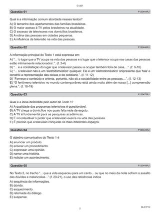 Questão 01 P120444RJ 
Qual é a informação comum abordada nesses textos? 
A) O tamanho dos apartamentos das famílias brasileiras. 
B) O maior acesso à TV pelos brasileiros na atualidade. 
C) O excesso de televisores nos domicílios brasileiros. 
D) A rotina das pessoas em cidades pequenas. 
E) A influência da televisão na vida das pessoas. 
Questão 02 P120446RJ 
A informação principal do Texto 1 está expressa em: 
A) “... ‘o lugar que a TV ocupa na vida das pessoas e o lugar que o televisor ocupa nas casas das pessoas 
estão intimamente relacionados’.”. (ℓ. 3-4) 
B) “... é a constatação do lugar que o televisor passou a ocupar também fora de casa,...”. (ℓ. 9-10) 
C) “... o televisor não é um 'eletrodoméstico' qualquer. Ele é um 'eletrodoméstico' onipresente que 'fala' e 
constrói a representação das coisas e do cotidiano.”. (ℓ. 11-12) 
D) “Fornece o conteúdo e orienta, portanto, não só a sociabilidade entre as pessoas,...”. (ℓ. 12-13) 
E) “O fenômeno televisivo no mundo contemporâneo está ainda muito além de nossa [...] compreensão 
plena.”. (ℓ. 18-19) 
Questão 03 P120470RJ 
Qual é a ideia defendida pelo autor do Texto 1? 
A) A qualidade dos programas televisivos é questionável. 
B) A TV chega a domicílios nos quais falta rede de esgoto. 
C) A TV é fundamental para as pesquisas acadêmicas. 
D) É incontestável o poder que a televisão exerce na vida das pessoas. 
E) É preciso que a televisão conquiste os mais diferentes espaços. 
Questão 04 P120445RJ 
O objetivo comunicativo do Texto 1 é 
A) anunciar um produto. 
B) ensinar um procedimento. 
C) expressar uma opinião. 
D) narrar uma história. 
E) noticiar um acontecimento. 
Questão 05 P120448RJ 
No Texto 2, no trecho “... que a vida esqueceu para um canto... ou que no meio da noite sofrem o assalto 
das dúvidas e melancolias...” (ℓ. 20-21), o uso das reticências indica 
A) sequência de informações. 
B) dúvida. 
C) esquecimento. 
D) retomada do diálogo. 
E) suspense. 
BL01P12 
C1201 
2 
 